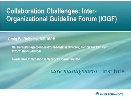 Collaboration Challenges: Inter- Organizational Guideline Forum (IOGF) Craig W. Robbins, MD, MPH KP Care Management Institute-Medical Director, Center.
