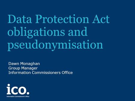 Data Protection Act obligations and pseudonymisation Dawn Monaghan Group Manager Information Commissioners Office.