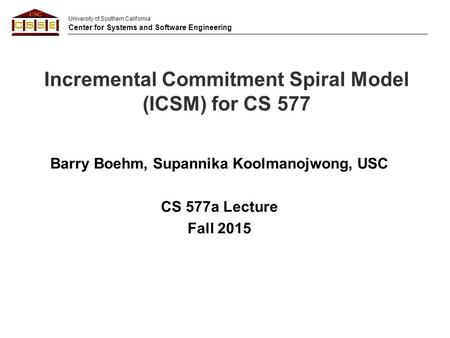 University of Southern California Center for Systems and Software Engineering Incremental Commitment Spiral Model (ICSM) for CS 577 Barry Boehm, Supannika.