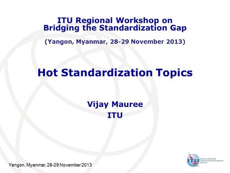 Yangon, Myanmar, 28-29 November 2013 Hot Standardization Topics Vijay Mauree ITU ITU Regional Workshop on Bridging the Standardization Gap (Yangon, Myanmar,