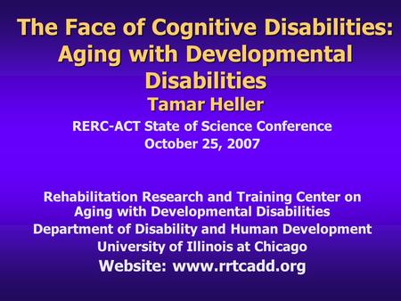 The Face of Cognitive Disabilities: Aging with Developmental Disabilities Tamar Heller RERC-ACT State of Science Conference October 25, 2007 Rehabilitation.