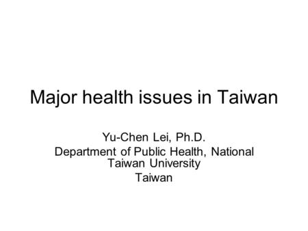 Major health issues in Taiwan Yu-Chen Lei, Ph.D. Department of Public Health, National Taiwan University Taiwan.