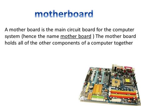A mother board is the main circuit board for the computer system (hence the name mother board ) The mother board holds all of the other components of a.