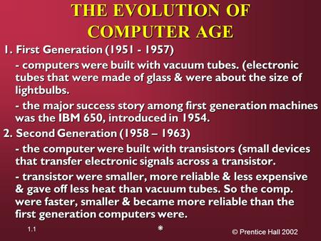 © Prentice Hall 2002 1.1 THE EVOLUTION OF COMPUTER AGE 1. First Generation (1951 - 1957) - computers were built with vacuum tubes. (electronic tubes that.