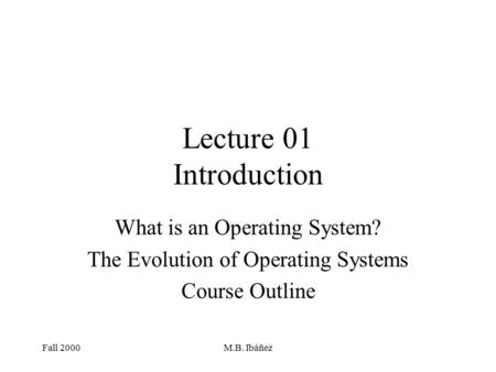 Fall 2000M.B. Ibáñez Lecture 01 Introduction What is an Operating System? The Evolution of Operating Systems Course Outline.