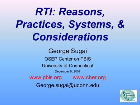 RTI: Reasons, Practices, Systems, & Considerations George Sugai OSEP Center on PBIS University of Connecticut December 6, 2007 www.pbis.org www.cber.org.