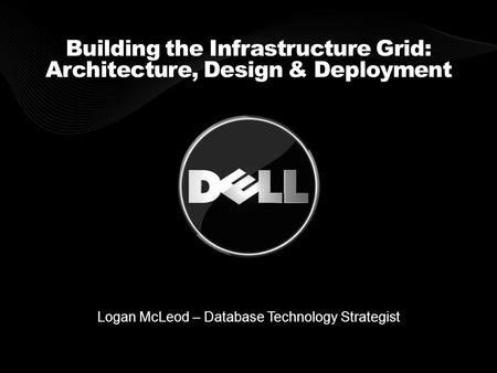 Building the Infrastructure Grid: Architecture, Design & Deployment Logan McLeod – Database Technology Strategist.