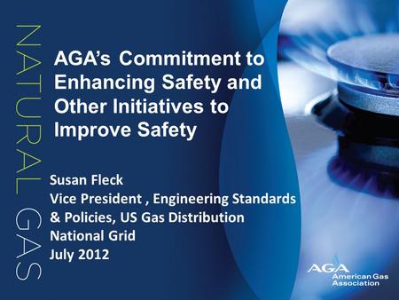 AGA’s Commitment to Enhancing Safety and Other Initiatives to Improve Safety Susan Fleck Vice President, Engineering Standards & Policies, US Gas Distribution.