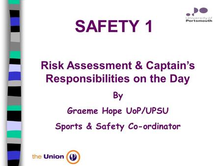 SAFETY 1 Risk Assessment & Captain’s Responsibilities on the Day By Graeme Hope UoP/UPSU Sports & Safety Co-ordinator.