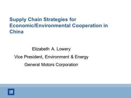 Supply Chain Strategies for Economic/Environmental Cooperation in China Elizabeth A. Lowery Vice President, Environment & Energy General Motors Corporation.