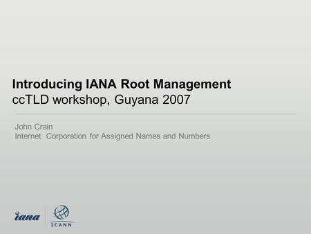 Introducing IANA Root Management ccTLD workshop, Guyana 2007 John Crain Internet Corporation for Assigned Names and Numbers.