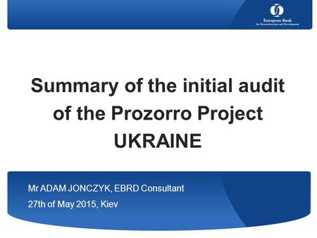 Summary of the initial audit of the Prozorro Project UKRAINE Mr ADAM JONCZYK, EBRD Consultant 27th of May 2015, Kiev.