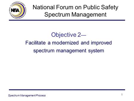 1 Objective 2 — Facilitate a modernized and improved spectrum management system Spectrum Management Process National Forum on Public Safety Spectrum Management.