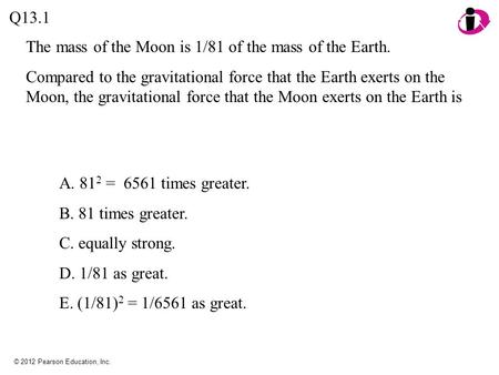 © 2012 Pearson Education, Inc. The mass of the Moon is 1/81 of the mass of the Earth. Compared to the gravitational force that the Earth exerts on the.