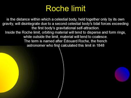 Roche limit is the distance within which a celestial body, held together only by its own gravity, will disintegrate due to a second celestial body's tidal.