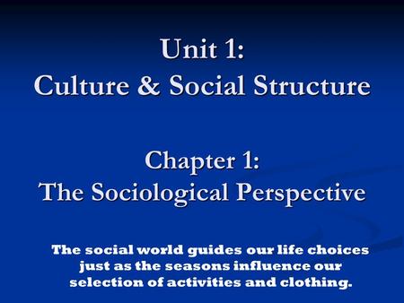 Unit 1: Culture & Social Structure Chapter 1: The Sociological Perspective The social world guides our life choices just as the seasons influence our.