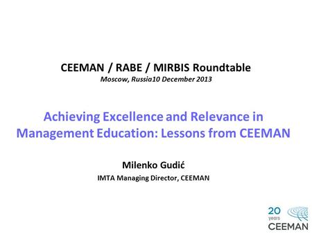 CEEMAN / RABE / MIRBIS Roundtable Moscow, Russia10 December 2013 Achieving Excellence and Relevance in Management Education: Lessons from CEEMAN Milenko.