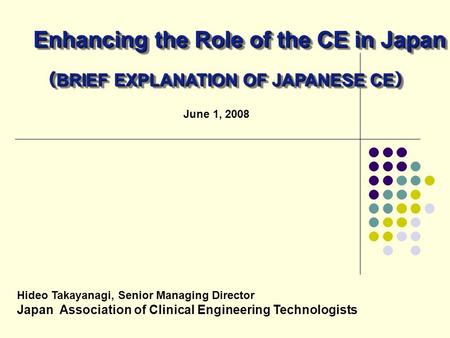 June 1, 2008 Hideo Takayanagi, Senior Managing Director Japan Association of Clinical Engineering Technologists Enhancing the Role of the CE in Japan （