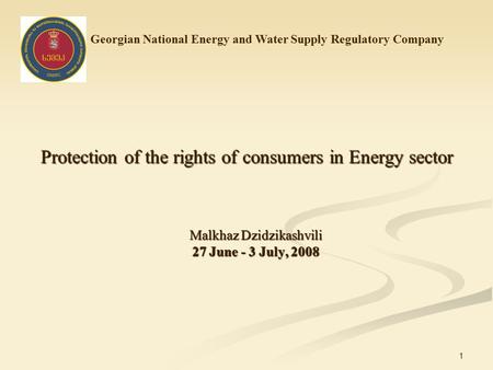 1 Protection of the rights of consumers in Energy sector Malkhaz Dzidzikashvili 27 June - 3 July, 2008 Georgian National Energy and Water Supply Regulatory.