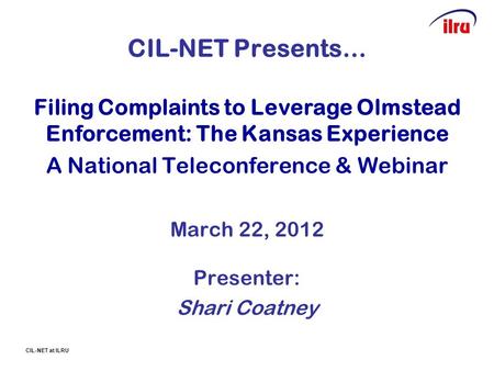 CIL-NET at ILRU CIL-NET Presents… Filing Complaints to Leverage Olmstead Enforcement: The Kansas Experience A National Teleconference & Webinar March 22,