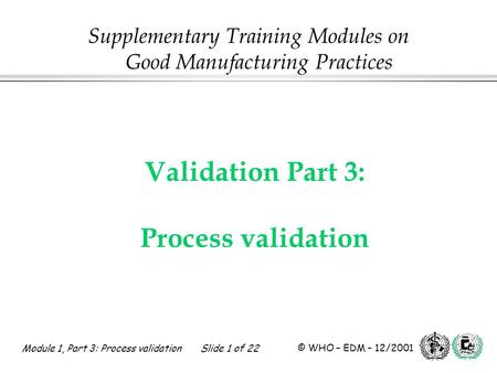 Module 1, Part 3: Process validation Slide 1 of 22 © WHO – EDM – 12/2001 Validation Part 3: Process validation Supplementary Training Modules on Good Manufacturing.