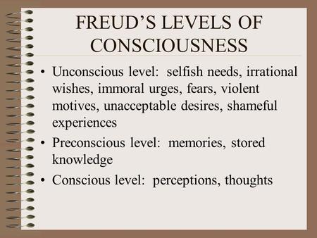 FREUD’S LEVELS OF CONSCIOUSNESS Unconscious level: selfish needs, irrational wishes, immoral urges, fears, violent motives, unacceptable desires, shameful.