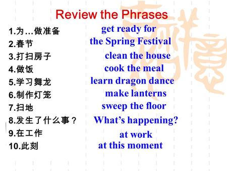 Review the Phrases 1. 为 … 做准备 2. 春节 3. 打扫房子 4. 做饭 5. 学习舞龙 6. 制作灯笼 7. 扫地 8. 发生了什么事？ 9. 在工作 10. 此刻 get ready for the Spring Festival clean the house cook.