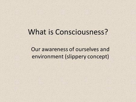 What is Consciousness? Our awareness of ourselves and environment (slippery concept)