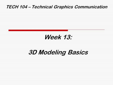 TECH 104 – Technical Graphics Communication Week 13: 3D Modeling Basics.