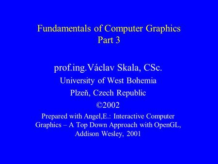 Fundamentals of Computer Graphics Part 3 prof.ing.Václav Skala, CSc. University of West Bohemia Plzeň, Czech Republic ©2002 Prepared with Angel,E.: Interactive.