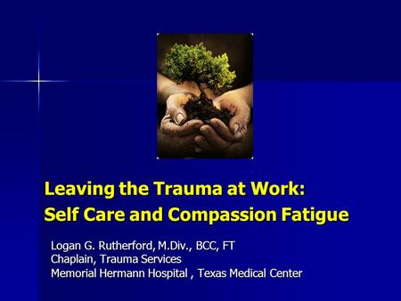 Leaving the Trauma at Work: Self Care and Compassion Fatigue Logan G. Rutherford, M.Div., BCC, FT Chaplain, Trauma Services Memorial Hermann Hospital,