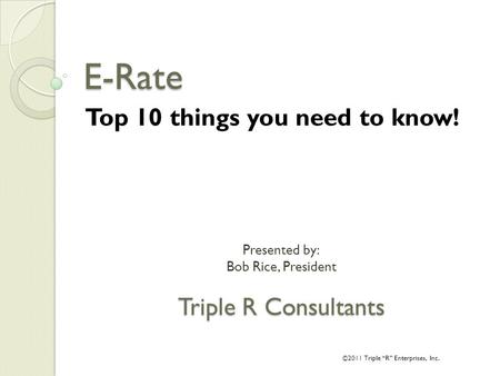 Presented by: Bob Rice, President Triple R Consultants E-Rate Top 10 things you need to know! ©2011 Triple “R” Enterprises, Inc.