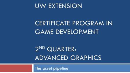 UW EXTENSION CERTIFICATE PROGRAM IN GAME DEVELOPMENT 2 ND QUARTER: ADVANCED GRAPHICS The asset pipeline.