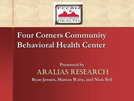 Four Corners Community Behavioral Health Center Presented by Aralias Research Aralias Research Ryan Jensen, Marcus Waite, and Nick Bell.