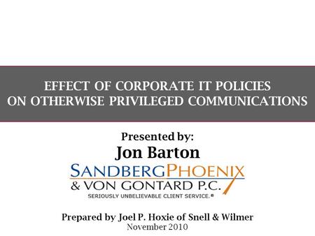 EFFECT OF CORPORATE IT POLICIES ON OTHERWISE PRIVILEGED COMMUNICATIONS Prepared by Joel P. Hoxie of Snell & Wilmer November 2010 Presented by: Jon Barton.