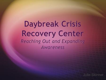 Daybreak Crisis Recovery Center Reaching Out and Expanding Awareness Julie Skinner.