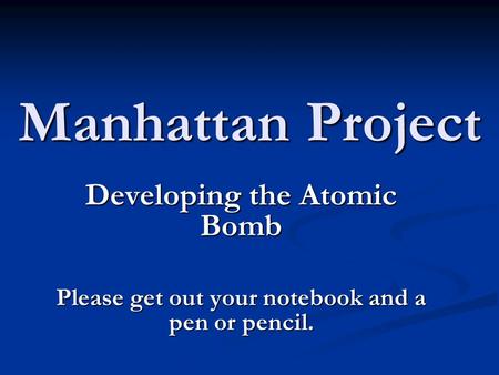 Manhattan Project Developing the Atomic Bomb Please get out your notebook and a pen or pencil.