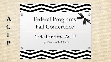 Federal Programs Fall Conference Title I and the ACIP Logan Searcy and Beth Joseph.