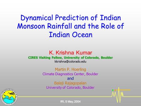 IRI, 5 May, 2004 Dynamical Prediction of Indian Monsoon Rainfall and the Role of Indian Ocean K. Krishna Kumar CIRES Visiting Fellow, University of Colorado,