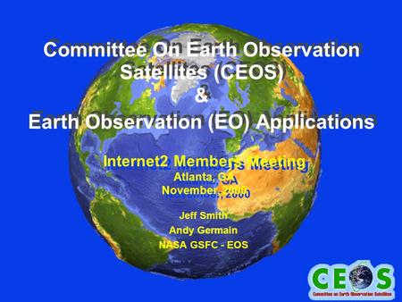 Committee On Earth Observation Satellites (CEOS) & Earth Observation (EO) Applications Jeff Smith Andy Germain NASA GSFC - EOS Internet2 Members Meeting.