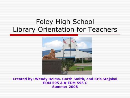 Foley High School Library Orientation for Teachers Created by: Wendy Helms, Garth Smith, and Kris Stejskal EDM 595 A & EDM 595 C Summer 2008.