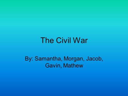 The Civil War By: Samantha, Morgan, Jacob, Gavin, Mathew.