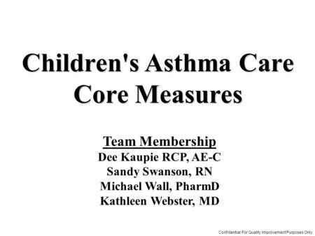 Team Membership Dee Kaupie RCP, AE-C Sandy Swanson, RN Michael Wall, PharmD Kathleen Webster, MD Children's Asthma Care Core Measures Confidential: For.