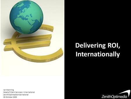 Delivering ROI, Internationally Ian Manning Head of Client Services – International ZenithOptimedia International 09 October 2009.