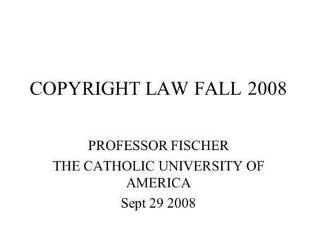 COPYRIGHT LAW FALL 2008 PROFESSOR FISCHER THE CATHOLIC UNIVERSITY OF AMERICA Sept 29 2008.