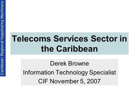 Telecoms Services Sector in the Caribbean Derek Browne Information Technology Specialist CIF November 5, 2007.
