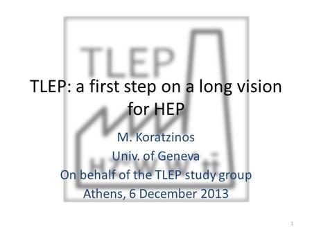 TLEP: a first step on a long vision for HEP M. Koratzinos Univ. of Geneva On behalf of the TLEP study group Athens, 6 December 2013 1.
