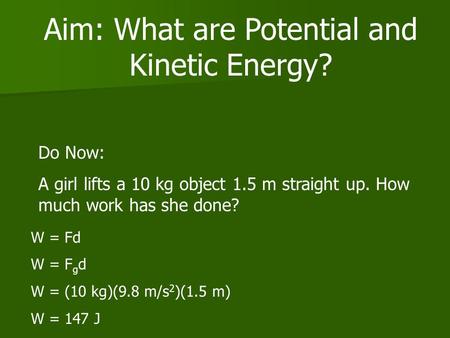 Aim: What are Potential and Kinetic Energy? Do Now: A girl lifts a 10 kg object 1.5 m straight up. How much work has she done? W = Fd W = F g d W = (10.