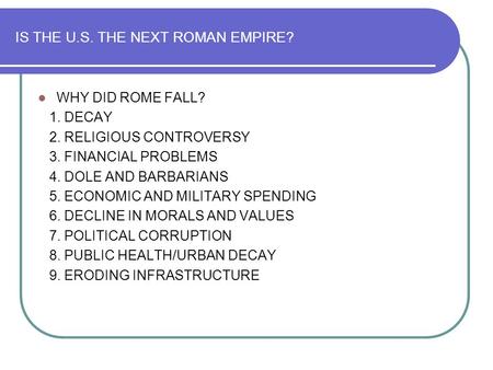 IS THE U.S. THE NEXT ROMAN EMPIRE? WHY DID ROME FALL? 1. DECAY 2. RELIGIOUS CONTROVERSY 3. FINANCIAL PROBLEMS 4. DOLE AND BARBARIANS 5. ECONOMIC AND MILITARY.
