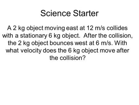Science Starter A 2 kg object moving east at 12 m/s collides with a stationary 6 kg object. After the collision, the 2 kg object bounces west at 6 m/s.